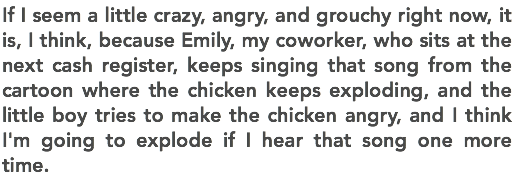 If I seem a little crazy, angry, and grouchy right now, it is, I think, because Emily, my coworker, who sits at the next cash register, keeps singing that song from the cartoon where the chicken keeps exploding, and the little boy tries to make the chicken angry, and I think I'm going to explode if I hear that song one more time. 